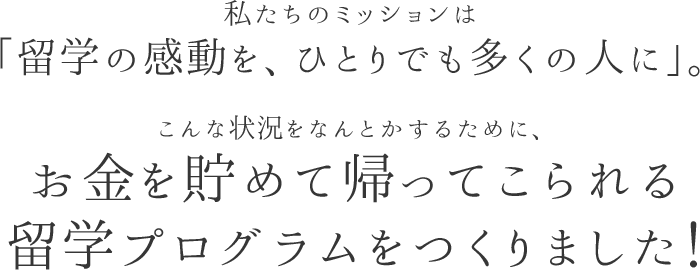 私たちのミッションは「留学の感動を、ひとりでも多くの人に」。こんな状況をなんとかするために、お金を貯めて帰ってこられる留学プログラムをつくりました！