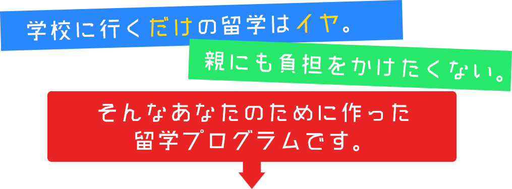 学校に行くだけの留学はイヤ。親にも負担をかけたくない。そんなあなたのために作った留学プログラムです。