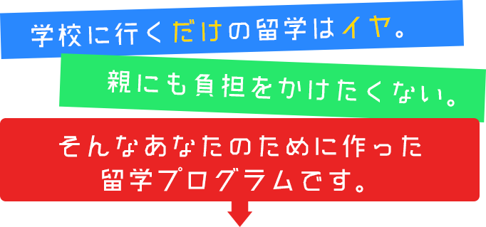 学校に行くだけの留学はイヤ。親にも負担をかけたくない。そんなあなたのために作った留学プログラムです。